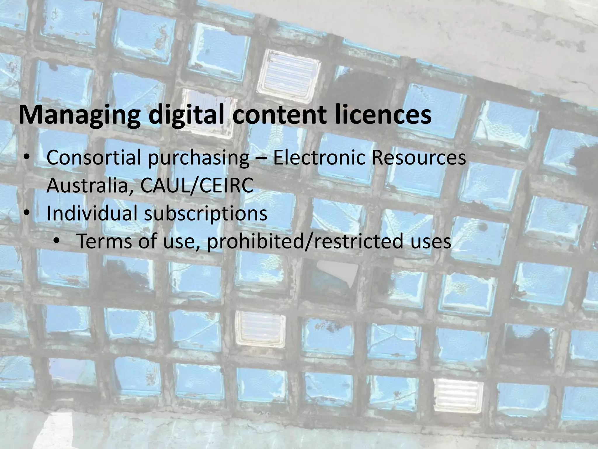 Managing digital content licences
• Consortial purchasing – Electronic Resources
Australia, CAUL/CEIRC
• Individual subscriptions
• Terms of use, prohibited/restricted uses
 