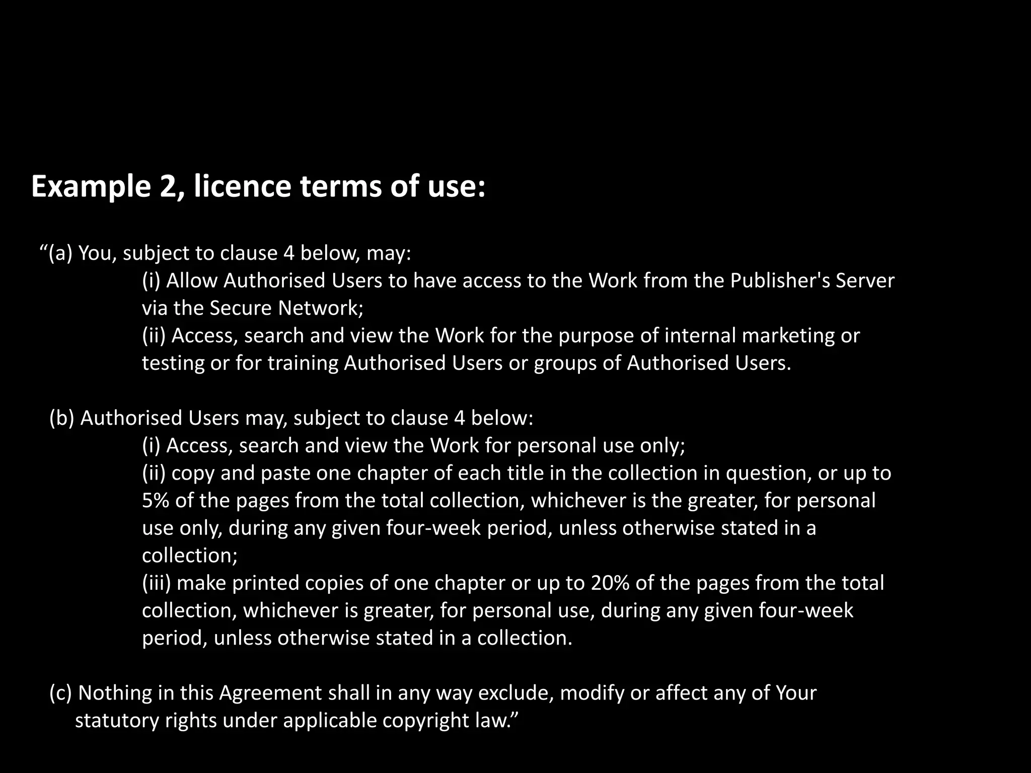 Example 2, licence terms of use:
“(a) You, subject to clause 4 below, may:
(i) Allow Authorised Users to have access to the Work from the Publisher's Server
via the Secure Network;
(ii) Access, search and view the Work for the purpose of internal marketing or
testing or for training Authorised Users or groups of Authorised Users.
(b) Authorised Users may, subject to clause 4 below:
(i) Access, search and view the Work for personal use only;
(ii) copy and paste one chapter of each title in the collection in question, or up to
5% of the pages from the total collection, whichever is the greater, for personal
use only, during any given four-week period, unless otherwise stated in a
collection;
(iii) make printed copies of one chapter or up to 20% of the pages from the total
collection, whichever is greater, for personal use, during any given four-week
period, unless otherwise stated in a collection.
(c) Nothing in this Agreement shall in any way exclude, modify or affect any of Your
statutory rights under applicable copyright law.”
 