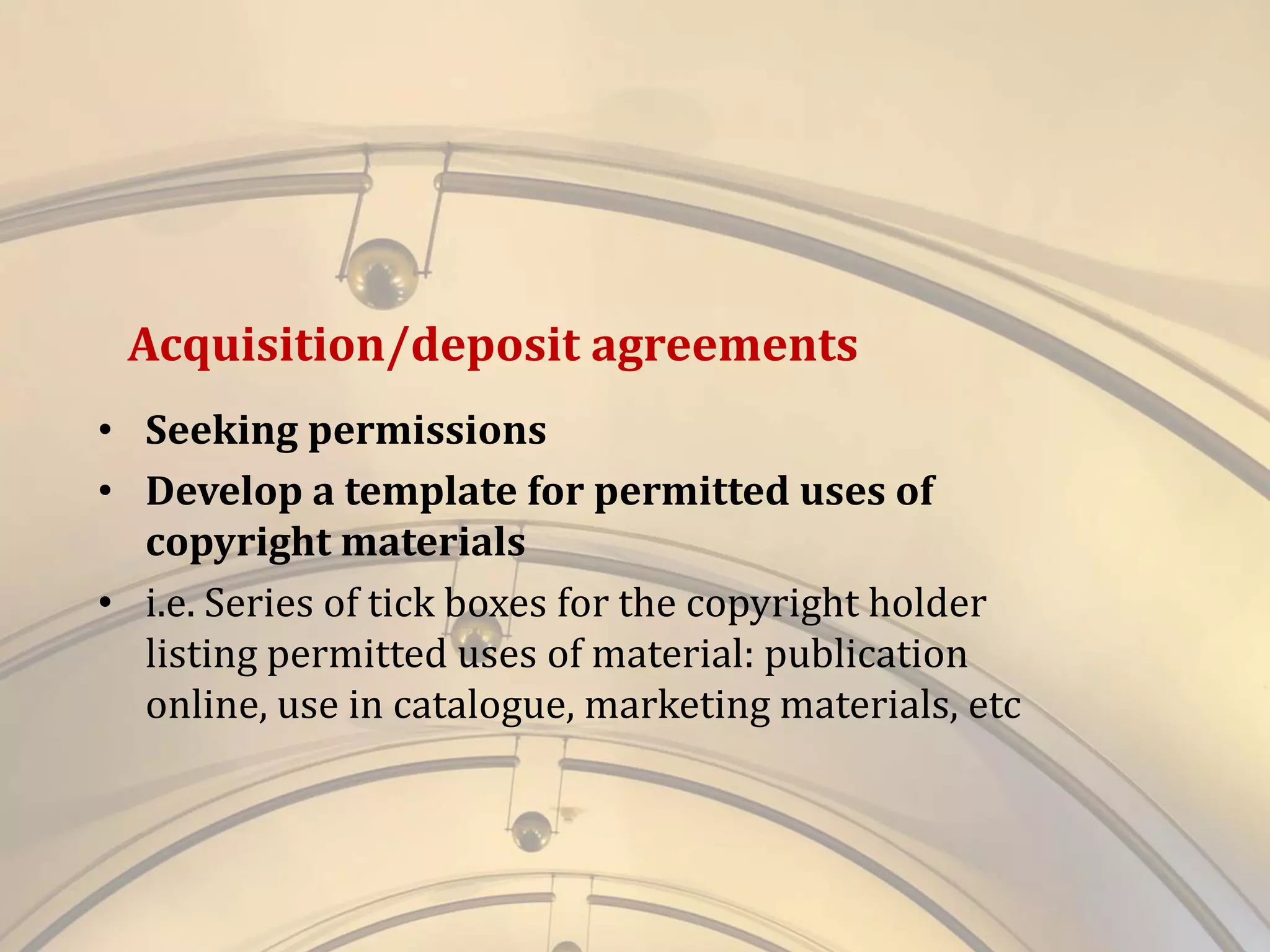 Acquisition/deposit agreements
• Seeking permissions
• Develop a template for permitted uses of
copyright materials
• i.e. Series of tick boxes for the copyright holder
listing permitted uses of material: publication
online, use in catalogue, marketing materials, etc
 