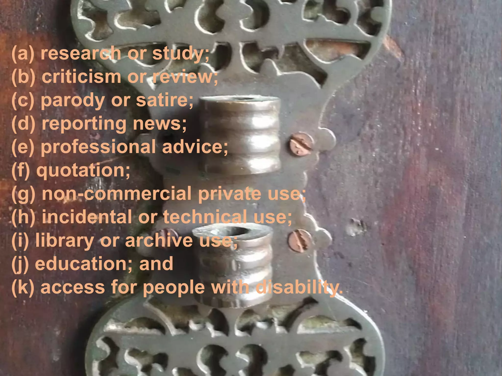 (a) research or study;
(b) criticism or review;
(c) parody or satire;
(d) reporting news;
(e) professional advice;
(f) quotation;
(g) non-commercial private use;
(h) incidental or technical use;
(i) library or archive use;
(j) education; and
(k) access for people with disability.
 