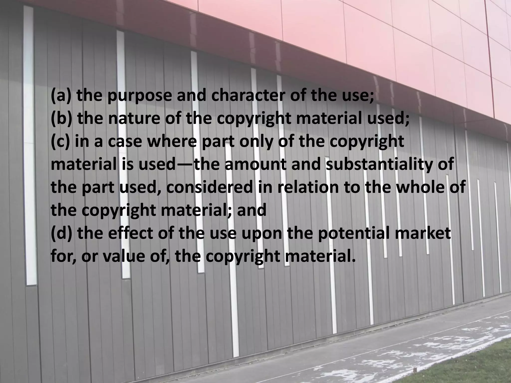 (a) the purpose and character of the use;
(b) the nature of the copyright material used;
(c) in a case where part only of the copyright
material is used—the amount and substantiality of
the part used, considered in relation to the whole of
the copyright material; and
(d) the effect of the use upon the potential market
for, or value of, the copyright material.
 