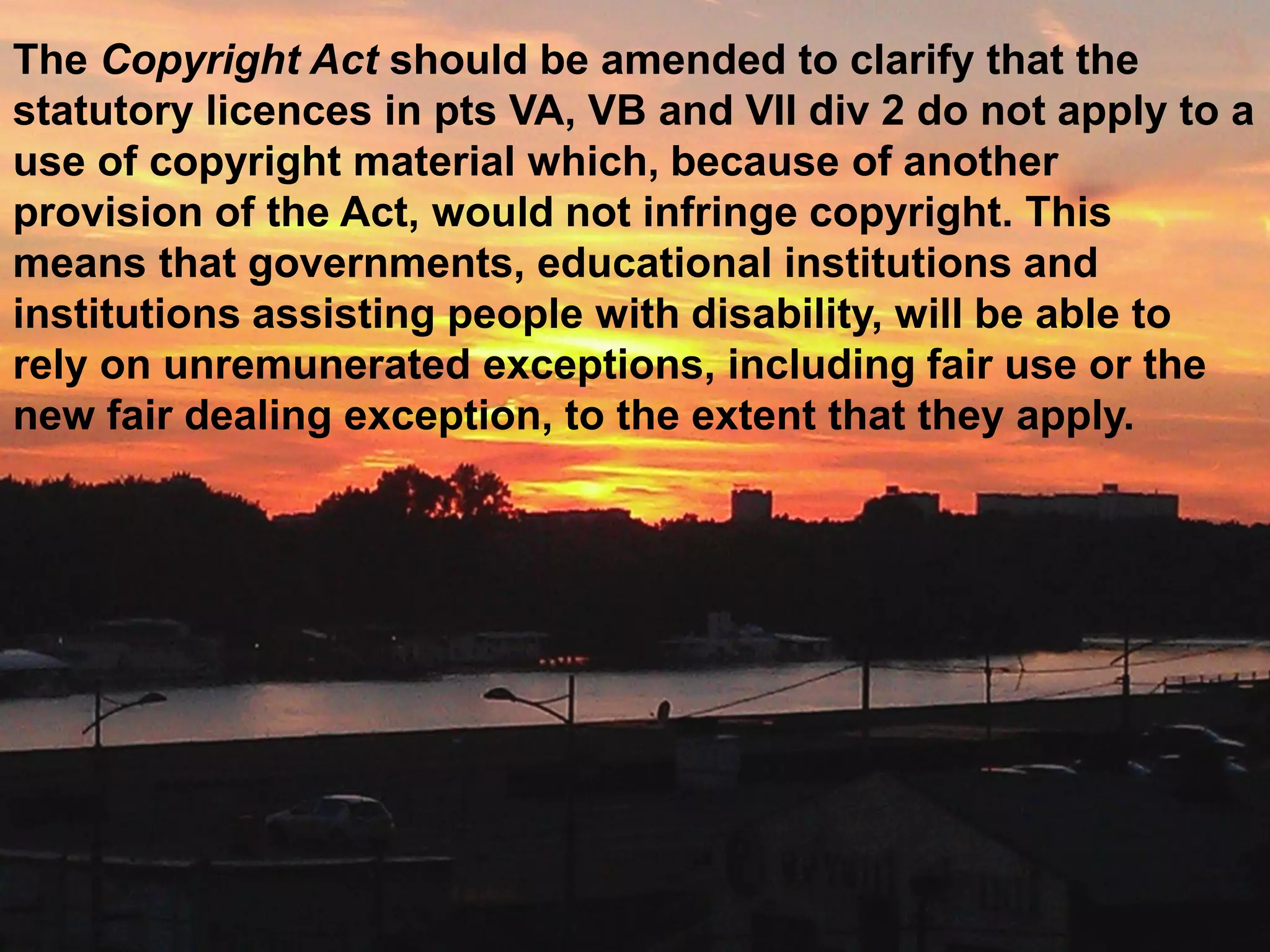 The Copyright Act should be amended to clarify that the
statutory licences in pts VA, VB and VII div 2 do not apply to a
use of copyright material which, because of another
provision of the Act, would not infringe copyright. This
means that governments, educational institutions and
institutions assisting people with disability, will be able to
rely on unremunerated exceptions, including fair use or the
new fair dealing exception, to the extent that they apply.
 