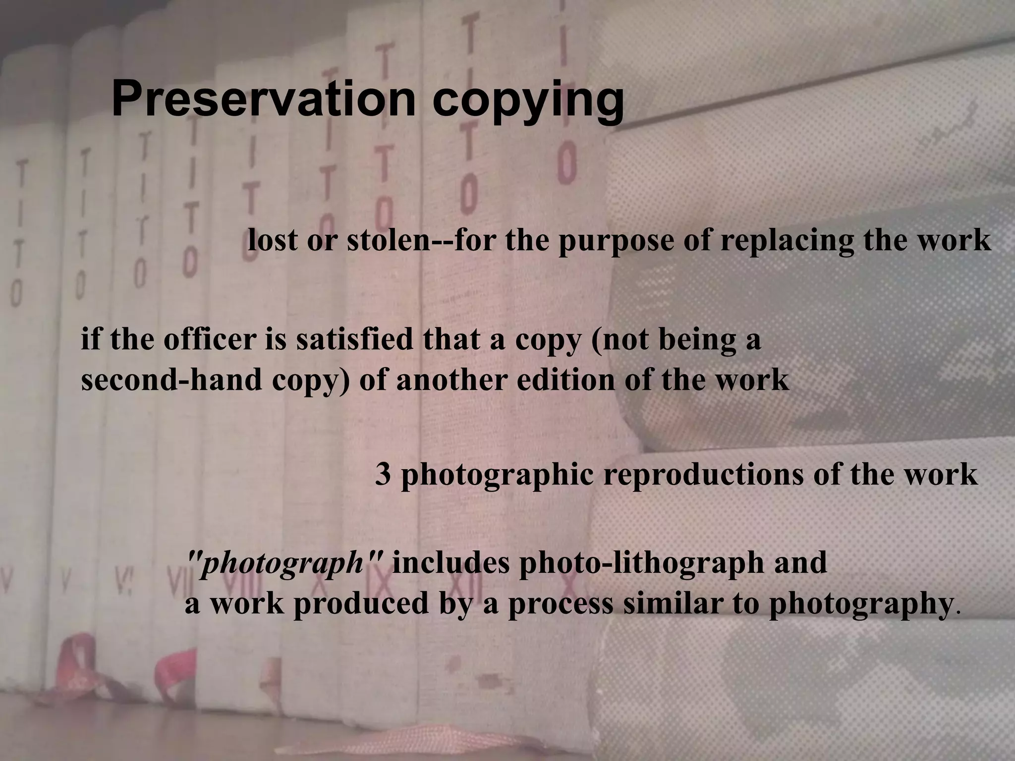 lost or stolen--for the purpose of replacing the work
if the officer is satisfied that a copy (not being a
second-hand copy) of another edition of the work
"photograph" includes photo-lithograph and
a work produced by a process similar to photography.
3 photographic reproductions of the work
Preservation copying
 