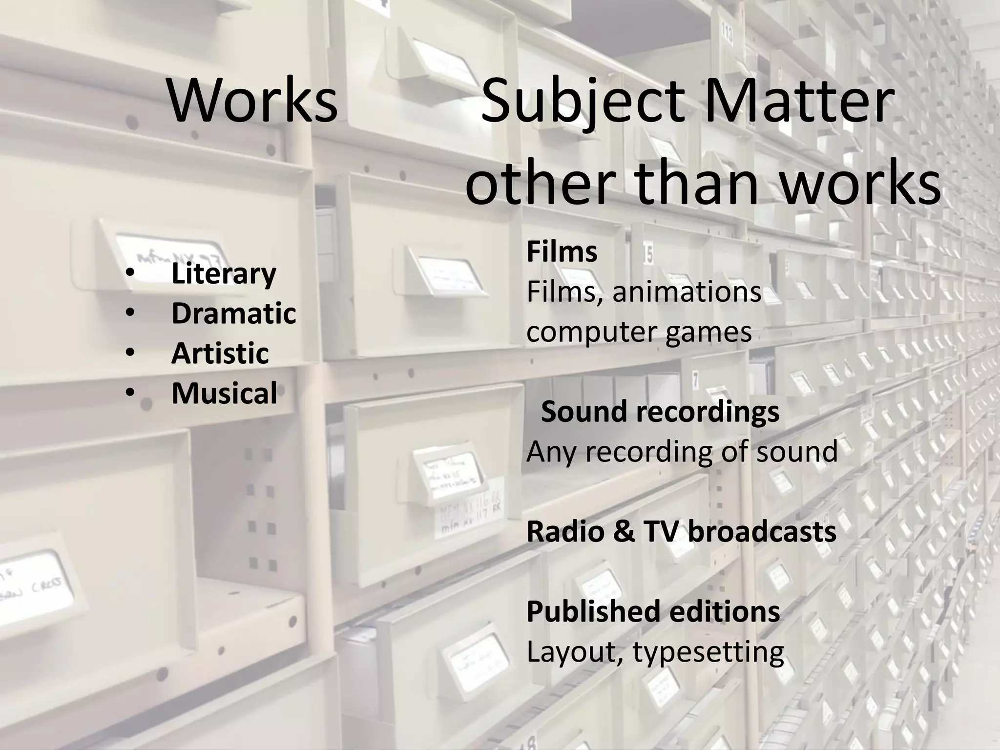 Works Subject Matter
other than works
• Literary
• Dramatic
• Artistic
• Musical
Films
Films, animations
computer games
Sound recordings
Any recording of sound
Radio & TV broadcasts
Published editions
Layout, typesetting
 