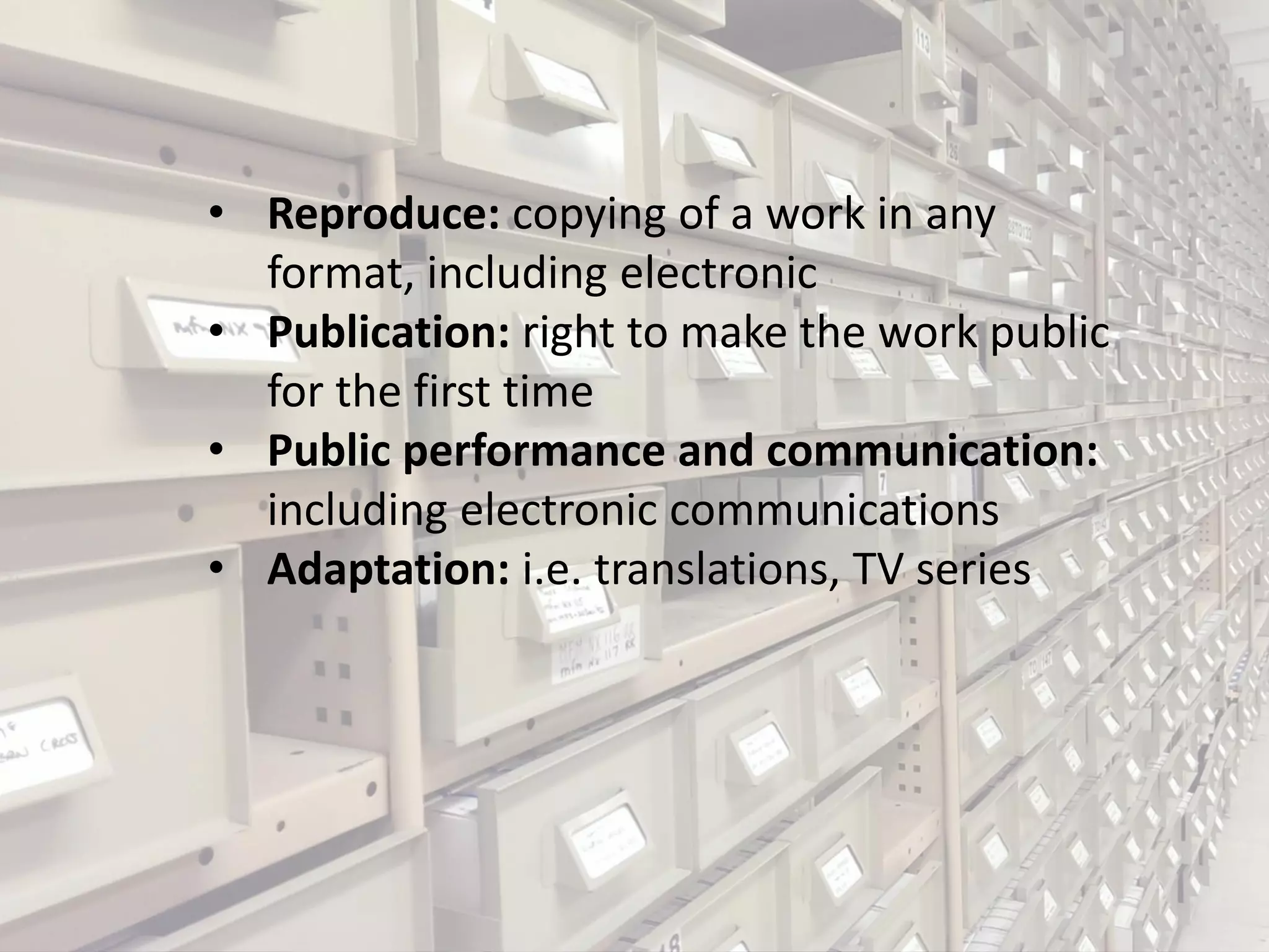 • Reproduce: copying of a work in any
format, including electronic
• Publication: right to make the work public
for the first time
• Public performance and communication:
including electronic communications
• Adaptation: i.e. translations, TV series
 