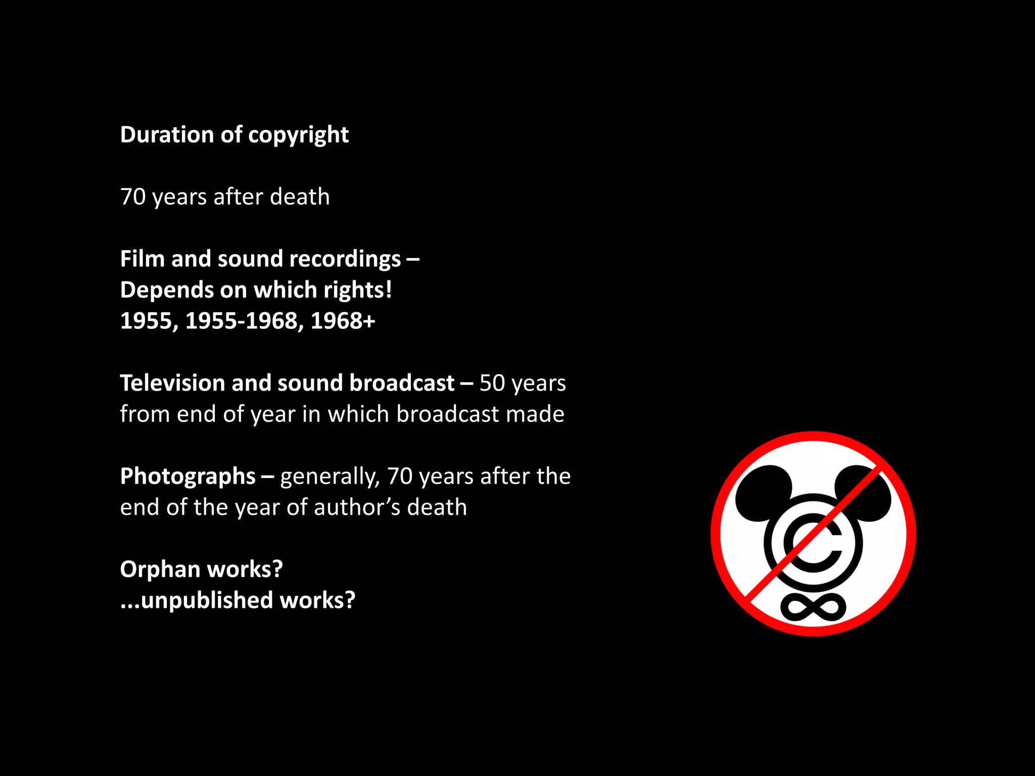 Duration of copyright
70 years after death
Film and sound recordings –
Depends on which rights!
1955, 1955-1968, 1968+
Television and sound broadcast – 50 years
from end of year in which broadcast made
Photographs – generally, 70 years after the
end of the year of author’s death
Orphan works?
...unpublished works?
toa267
 