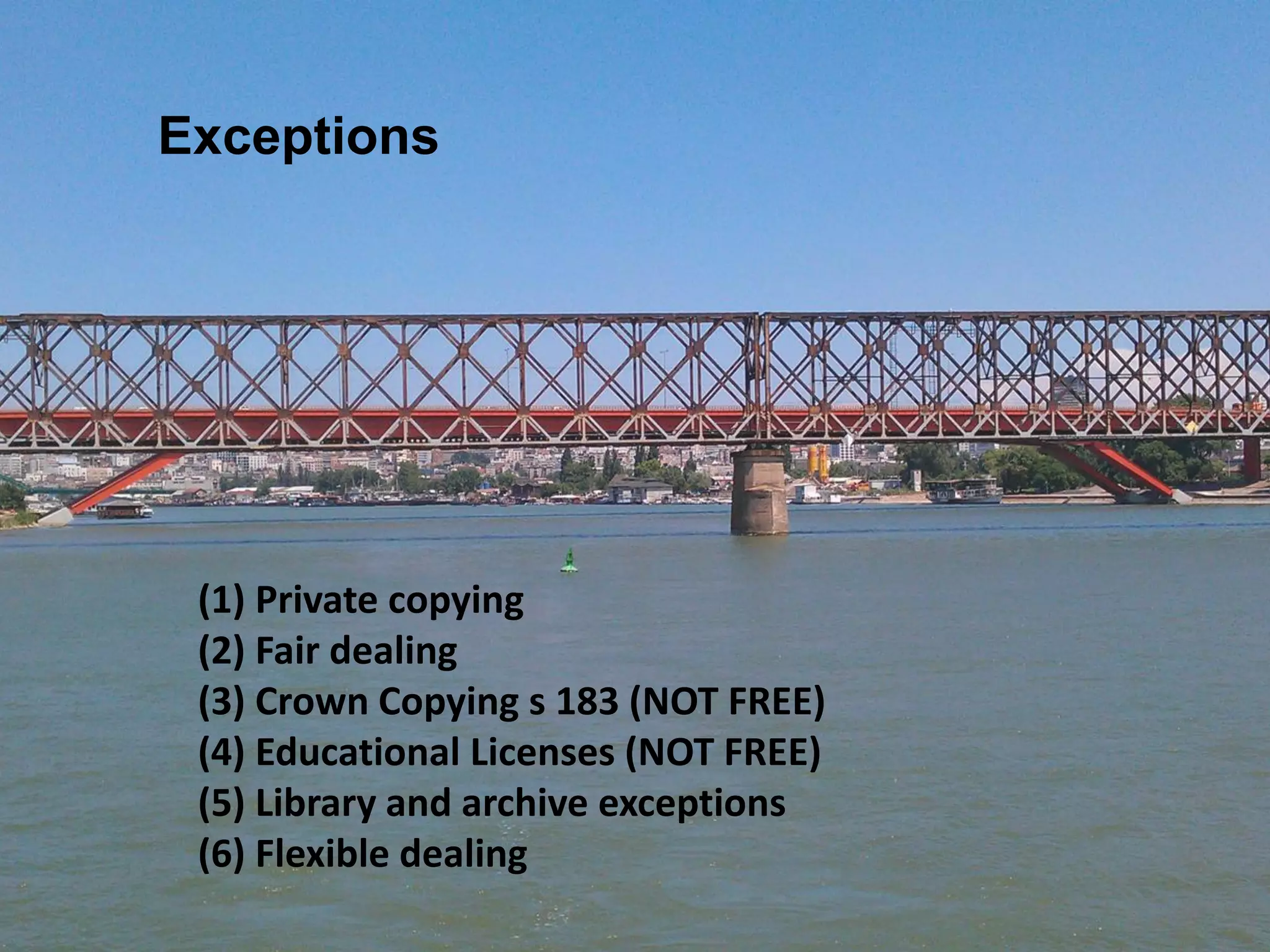 (1) Private copying
(2) Fair dealing
(3) Crown Copying s 183 (NOT FREE)
(4) Educational Licenses (NOT FREE)
(5) Library and archive exceptions
(6) Flexible dealing
Exceptions
 