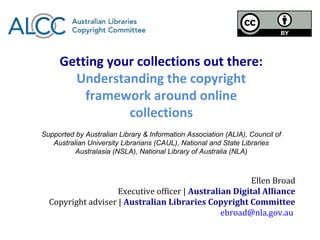 Getting your collections out there:
       Understanding the copyright
         framework around online
                collections
Supported by Australian Library & Information Association (ALIA), Council of
   Australian University Librarians (CAUL), National and State Libraries
          Australasia (NSLA), National Library of Australia (NLA)



                                                       Ellen Broad
                    Executive officer | Australian Digital Alliance
  Copyright adviser | Australian Libraries Copyright Committee
                                                ebroad@nla.gov.au
 