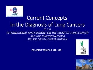 Current Concepts
  in the Diagnosis of Lung Cancers
                           BY THE
INTERNATIONAL ASSOCIATION FOR THE STUDY OF LUNG CANCER
               ADELAIDE CONVENTION CENTER
             ADELAIDE, SOUTH AUSTRALIA, AUSTRALIA



                FELIPE S TEMPLO JR., MD
 