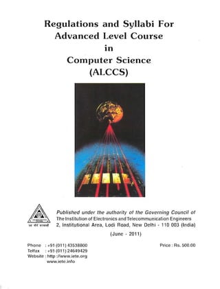 Regulations and Syllabi For 

Advanced Level Course 

•
In
Computer Science
(ALCCS)
Published under the authority of the Governing Council of
The Institution of Electronics and Telecommunication Engineers
-.w,;M ~ 2, Institutional Area, Lodi Road, New Delhi - 110 003 (India)
(June - 2011)
Phone : +91 (011) 43538800 Price: Rs. 500.00
Telfax: +91 (011) 24649429
Website: http://www.iete.org
www.iete.info
 
