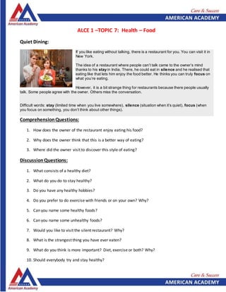 ALCE 1 –TOPIC 7: Health – Food
Quiet Dining:
If you like eating without talking, there is a restaurant for you. You can visit it in
New York.
The idea of a restaurant where people can’t talk came to the owner’s mind
thanks to his stay in India. There, he could eat in silence and he realised that
eating like that lets him enjoy the food better. He thinks you can truly focus on
what you’re eating.
However, it is a bit strange thing for restaurants because there people usually
talk. Some people agree with the owner. Others miss the conversation.
Difficult words: stay (limited time when you live somewhere), silence (situation when it’s quiet), focus (when
you focus on something, you don’t think about other things).
ComprehensionQuestions:
1. How does the owner of the restaurant enjoy eating his food?
2. Why does the owner think that this is a better way of eating?
3. Where did the owner visit to discover this style of eating?
Discussion Questions:
1. What consists of a healthy diet?
2. What do you do to stay healthy?
3. Do you have any healthy hobbies?
4. Do you prefer to do exercise with friends or on your own? Why?
5. Can you name some healthy foods?
6. Can you name some unhealthy foods?
7. Would you like to visit the silent restaurant? Why?
8. What is the strangest thing you have ever eaten?
9. What do you think is more important? Diet, exercise or both? Why?
10. Should everybody try and stay healthy?
 