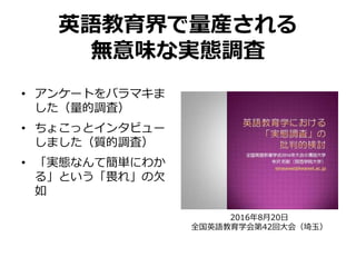 英語教育界で量産される
無意味な実態調査
• アンケートをバラマキま
した（量的調査）
• ちょこっとインタビュー
しました（質的調査）
• 「実態なんて簡単にわか
る」という「畏れ」の欠
如
2016年8月20日
全国英語教育学会第42回大会（埼玉）
 