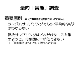 量的「実態」調査
重要原則（ なぜか教科書にはあまり載っていない）
ランダムサンプリングでしか”平均的”実態
はわからない
縁故サンプリングはどれだけケースを集
めようと、母集団に一般化できない
→ 「量的事例研究」として扱うべきもの
 