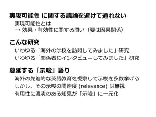 実現可能性 に関する議論を避けて通れない
実現可能性とは
→ 効果・有効性に関する問い（要は因果関係）
こんな研究
いわゆる「海外の学校を訪問してみました」研究
いわゆる「関係者にインタビューしてみました」研究
蔓延する「示唆」語り
海外の先進的な英語教育を視察して示唆を多数挙げる
しかし、その示唆の関連度 (relevance) は無視
有用性に濃淡のある知見が「示唆」に一元化
 