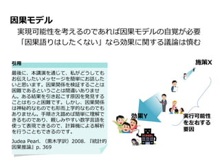 因果モデル
実現可能性を考えるのであれば因果モデルの自覚が必要
「因果語りはしたくない」なら効果に関する議論は慎む
施策X
効果Y 実行可能性
を左右する
要因
引用
最後に、本講演を通じて、私がどうしても
お伝えしたいメッセージを簡単にお話した
いと思います。因果関係を検証することは
困難であるということは間違いありませ
ん。ある結果を引き起こす原因を発見する
ことはもっと困難です。しかし、因果関係
は神秘的なものでも形而上学的なものでも
ありません。手順さえ踏めば簡単に理解で
きるものであり、親しみやすい数学言語を
使って表現できるので、計算機による解析
を行うこともできるのです。
Judea Pearl. （黒木学訳）2008. 『統計的
因果推論』p. 369
 