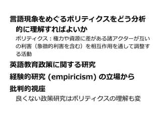 言語現象をめぐるポリティクスをどう分析
的に理解すればよいか
ポリティクス：権力や資源に差がある諸アクターが互い
の利害（象徴的利害を含む）を相互作用を通して調整す
る活動
英語教育政策に関する研究
経験的研究 (empiricism) の立場から
批判的視座
良くない政策研究はポリティクスの理解も変
 