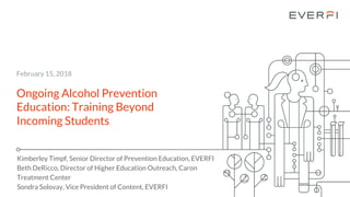 Ongoing Alcohol Prevention
Education: Training Beyond
Incoming Students
Kimberley Timpf, Senior Director of Prevention Education, EVERFI
Beth DeRicco, Director of Higher Education Outreach, Caron
Treatment Center
Sondra Solovay, Vice President of Content, EVERFI
February 15, 2018
 