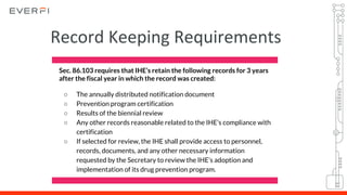 Sec. 86.103 requires that IHE’s retain the following records for 3 years
after the fiscal year in which the record was created:
○ The annually distributed notification document
○ Prevention program certification
○ Results of the biennial review
○ Any other records reasonable related to the IHE’s compliance with
certification
○ If selected for review, the IHE shall provide access to personnel,
records, documents, and any other necessary information
requested by the Secretary to review the IHE’s adoption and
implementation of its drug prevention program.
Record Keeping Requirements
 