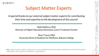 A special thanks to our external subject matter experts for contributing
their time and expertise to the development of this course!
Beth DeRicco, PhD
Director of Higher Education Outreach, Caron Treatment Center
Ryan Travia, MEd
Associate Dean of Students for Wellness, Babson College
Subject Matter Experts
Note: Subject matter experts’ involvement in course development does not imply an endorsement of the course by these
individuals or their respective institutions or organizations.
 