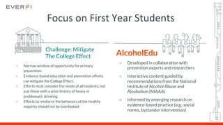 AlcoholEdu
○ Developed in collaboration with
prevention experts and researchers
○ Interactive content guided by
recommendations from the National
Institute of Alcohol Abuse and
Alcoholism (NIAAA)
○ Informed by emerging research on
evidence-based practice (e.g., social
norms, bystander intervention)
Challenge: Mitigate
The College Effect
○ Narrow window of opportunity for primary
prevention.
○ Evidence-based education and prevention efforts
can mitigate the College Effect.
○ Efforts must consider the needs of all students, not
just those with a prior history of heavy or
problematic drinking.
○ Efforts to reinforce the behaviors of the healthy
majority should not be overlooked.
Focus on First Year Students
 