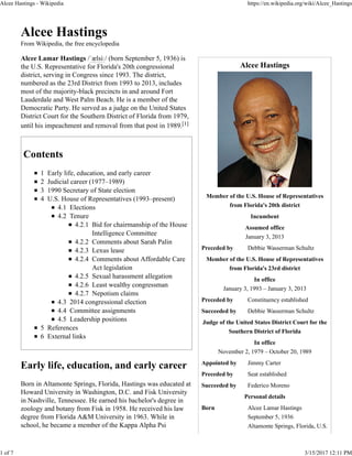 Alcee Hastings
Member of the U.S. House of Representatives
from Florida's 20th district
Incumbent
Assumed office
January 3, 2013
Preceded by Debbie Wasserman Schultz
Member of the U.S. House of Representatives
from Florida's 23rd district
In office
January 3, 1993 – January 3, 2013
Preceded by Constituency established
Succeeded by Debbie Wasserman Schultz
Judge of the United States District Court for the
Southern District of Florida
In office
November 2, 1979 – October 20, 1989
Appointed by Jimmy Carter
Preceded by Seat established
Succeeded by Federico Moreno
Personal details
Born Alcee Lamar Hastings
September 5, 1936
Altamonte Springs, Florida, U.S.
Alcee Hastings
From Wikipedia, the free encyclopedia
Alcee Lamar Hastings /ˈælsiː/ (born September 5, 1936) is
the U.S. Representative for Florida's 20th congressional
district, serving in Congress since 1993. The district,
numbered as the 23rd District from 1993 to 2013, includes
most of the majority-black precincts in and around Fort
Lauderdale and West Palm Beach. He is a member of the
Democratic Party. He served as a judge on the United States
District Court for the Southern District of Florida from 1979,
until his impeachment and removal from that post in 1989.[1]
Contents
1 Early life, education, and early career
2 Judicial career (1977–1989)
3 1990 Secretary of State election
4 U.S. House of Representatives (1993–present)
4.1 Elections
4.2 Tenure
4.2.1 Bid for chairmanship of the House
Intelligence Committee
4.2.2 Comments about Sarah Palin
4.2.3 Lexus lease
4.2.4 Comments about Affordable Care
Act legislation
4.2.5 Sexual harassment allegation
4.2.6 Least wealthy congressman
4.2.7 Nepotism claims
4.3 2014 congressional election
4.4 Committee assignments
4.5 Leadership positions
5 References
6 External links
Early life, education, and early career
Born in Altamonte Springs, Florida, Hastings was educated at
Howard University in Washington, D.C. and Fisk University
in Nashville, Tennessee. He earned his bachelor's degree in
zoology and botany from Fisk in 1958. He received his law
degree from Florida A&M University in 1963. While in
school, he became a member of the Kappa Alpha Psi
Alcee Hastings - Wikipedia https://en.wikipedia.org/wiki/Alcee_Hastings
1 of 7 3/15/2017 12:11 PM
 