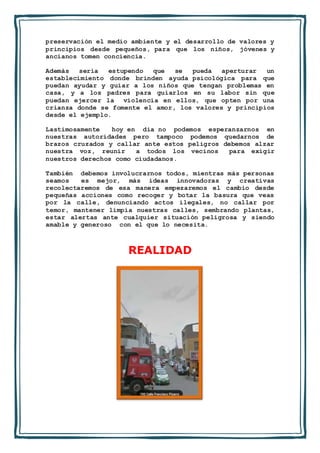 preservación el medio ambiente y el desarrollo de valores y
principios desde pequeños, para que los niños, jóvenes y
ancianos tomen conciencia.
Además sería estupendo que se pueda aperturar un
establecimiento donde brinden ayuda psicológica para que
puedan ayudar y guiar a los niños que tengan problemas en
casa, y a los padres para guiarlos en su labor sin que
puedan ejercer la violencia en ellos, que opten por una
crianza donde se fomente el amor, los valores y principios
desde el ejemplo.
Lastimosamente hoy en día no podemos esperanzarnos en
nuestras autoridades pero tampoco podemos quedarnos de
brazos cruzados y callar ante estos peligros debemos alzar
nuestra voz, reunir a todos los vecinos para exigir
nuestros derechos como ciudadanos.
También debemos involucrarnos todos, mientras más personas
seamos es mejor, más ideas innovadoras y creativas
recolectaremos de esa manera empezaremos el cambio desde
pequeñas acciones como recoger y botar la basura que veas
por la calle, denunciando actos ilegales, no callar por
temor, mantener limpia nuestras calles, sembrando plantas,
estar alertas ante cualquier situación peligrosa y siendo
amable y generoso con el que lo necesita.
REALIDAD
 