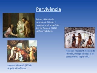 Pervivència
                            Admet, Alcestis de
                            tornada de l’Hades i
                            Heracles amb la pell del
                            lleó de Nemea. (1780)
                            Johhan Tschibein.




                                                       Heracles rescatant Alcestis de
                                                       l’Hades, imatge trobada a les
                                                       catacumbes, segle IVdC.


La mort d’Alcestis (1790)
Angelica Kauffman
 
