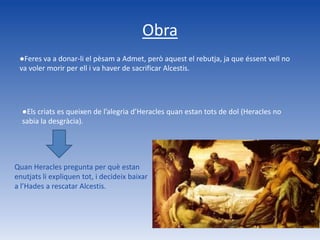 Obra
 ●Feres va a donar-li el pèsam a Admet, però aquest el rebutja, ja que éssent vell no
 va voler morir per ell i va haver de sacrificar Alcestis.




  ●Els criats es queixen de l’alegria d’Heracles quan estan tots de dol (Heracles no
  sabia la desgràcia).




Quan Heracles pregunta per què estan
enutjats li expliquen tot, i decideix baixar
a l’Hades a rescatar Alcestis.
 