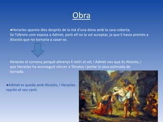 Obra
  ●Heracles apareix dies després de la mà d’una dona amb la cara coberta.
  Se l’ofereix com esposa a Admet, però ell no la vol acceptar, ja que li havia promès a
  Alcestis que no tornaria a casar-se.




  Heracles el convenç perquè almenys li retiri el vel, i Admet veu que és Alcestis, i
  que Heracles ha aconseguit vèncer a Tànatos i portar la seva estimada de
  tornada.


●Admet es queda amb Alcestis, i Heracles
reprèn el seu camí.
 