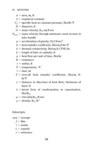 IX. NOTATION
A ϭ area, sq. ft.
b ϭ empirical constant
Cp ϭ speciﬁc heat at constant pressure, Btu/lb-ЊF
D ϭ diameter, ft
G ϭ mass velocity, lbm /sq ft-sec
Gmax ϭ mass velocity through minimum cross section in
tube bundle
g ϭ acceleration of gravity, 32.2 ft/sec2
h ϭ heat transfer coefﬁcient, Btu/sq ft-hr-ЊF
k ϭ thermal conductivity, Btu/sq ft-(ЊF/ft)-hr
L ϭ length of tube or cylinder, ft
q ϭ heat ﬂow per unit of time, Btu/hr
R ϭ resistance
r ϭ radius, ft
T ϭ temperature, ЊF
t ϭ time, hr
U ϭ over-all heat transfer coefﬁcient, Btu/sq ft-
hrЊF
x ϭ distance in direction of heat ﬂow; thickness of
layer, ft
␭ ϭ latent heat of condensation or vaporization,
Btu/lbm
␮ ϭ viscosity,lbm /ft-sec
␳ ϭ density, lbm /ft3
Subscripts
avg ϭ average
f ϭ ﬁlm
i ϭ inside
o ϭ outside
r ϭ reference
22
 