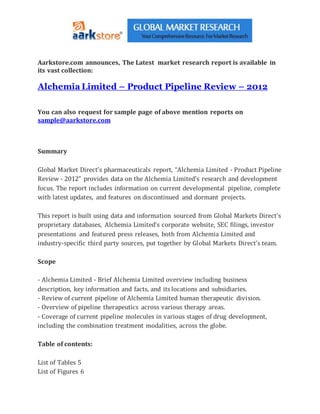 Aarkstore.com announces, The Latest market research report is available in
its vast collection:
Alchemia Limited – Product Pipeline Review – 2012
You can also request for sample page of above mention reports on
sample@aarkstore.com
Summary
Global Market Direct’s pharmaceuticals report, “Alchemia Limited - Product Pipeline
Review - 2012” provides data on the Alchemia Limited’s research and development
focus. The report includes information on current developmental pipeline, complete
with latest updates, and features on discontinued and dormant projects.
This report is built using data and information sourced from Global Markets Direct’s
proprietary databases, Alchemia Limited’s corporate website, SEC filings, investor
presentations and featured press releases, both from Alchemia Limited and
industry-specific third party sources, put together by Global Markets Direct’s team.
Scope
- Alchemia Limited - Brief Alchemia Limited overview including business
description, key information and facts, and its locations and subsidiaries.
- Review of current pipeline of Alchemia Limited human therapeutic division.
- Overview of pipeline therapeutics across various therapy areas.
- Coverage of current pipeline molecules in various stages of drug development,
including the combination treatment modalities, across the globe.
Table of contents:
List of Tables 5
List of Figures 6
 