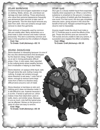 Stain Remover                                         Stun Gas
Overland travel and dungeon exploration is tough      Stun gas is a cloudy reddish liquid that evaporates
on clothing. Molds, slimes, dirt, and blood can       instantly when exposed to air. When a vial of this
damage and stain clothing. Those adventurers          substance is smashed on the ground, it creates a
who value their personal appearance frequently        10’ radius sphere of reddish gas that dissipates in
use alchemical stain remover to take care of          one round. For that round, the stun gas completely
their garments. This thin blue liquid removes any     obscures vision, giving anyone in the cloud the
stain from cloth. One vial contains enough stain      benefit of full cover. Ranged combat through the
remover to clean five garments.                       cloud is next to impossible.

Stain remover is frequently used by common            Anyone caught inside the cloud must make a
folk and nobility alike. Many alchemists run a        DC 17 Fortitude save to avoid the effects of the
brisk trade in stain remover and make it almost       gas. Those who fail this save are stunned for
exclusively. This item is extremely common and        1d4 rounds and are unable to take any actions. A
easy to find anywhere but the smallest of villages.   successful save negates this effect completely.
   Cost: 5sp                                            Cost: 200gp
   To Create: Craft (Alchemy)—DC 15                     To Create: Craft (Alchemy)—DC 25


Stone Dissolver
Stone dissolver is interesting because it is one of
the very few alchemical items first developed
by the dwarven clergy. Originally created
as an aid in mining particularly difficult
areas, it has, in rare cases, been exported
to the outlying lands where wealthy farmers
find it invaluable in helping to clear fields.

Stone dissolver, an opaque white liquid, eats
through stone like acid, boiling it away into
nothing. A single vial contains enough
stone dissolver to eat away 1 cubic foot of
stone—enough to remove some large
rocks from a field or to dissolve away
difficult stone around a vein of metal.

Stone dissolver is harmless on skin and
clothing and it does not dissolve metal. It
is still difficult to use, however because it
is so thin. It tends to spill and run, which
makes it less than ideal when used on
walls, doors, and similar areas. Because
it runs so much, only half the typical area
can be affected. Stones on the ground or
parts of a floor are easy to remove.
    Cost: 50gp
    To Create: Craft (Alchemy)—DC 30




                                                                                                            155
 