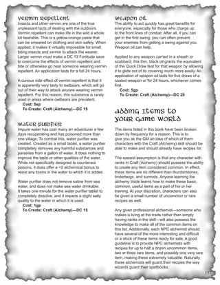 Vermin Repellent                                       Weapon Oil
Insects and other vermin are one of the true           The ability to act quickly has great benefits for
unpleasant facts of dealing with the outdoors.         everyone, especially for those who charge up
Vermin repellent can make life in the wild a whole     to the front lines of combat. After all, if you can
lot bearable. This is a yellow-orange paste that       get in the first swing, you can often prevent
can be smeared on clothing and skin safely. When       your enemies from getting a swing against you.
applied, it makes it virtually impossible for small,   Weapon oil can help.
biting insects and vermin to attack the wearer.
Larger vermin must make a DC 13 Fortitude save         Applied to any weapon carried in a sheath or
to overcome the effects of vermin repellent and        scabbard, this thin, black oil grants the equivalent
bite or otherwise go near someone wearing vermin       of the Quick Draw feat for that weapon by allowing
repellent. An application lasts for a full 24 hours.   it to glide out of its covering much more easily. An
                                                       application of weapon oil lasts for five draws of a
A curious side effect of vermin repellent is that it   coated weapon or for 24 hours, whichever comes
is apparently very tasty to owlbears, which will go    first.
out of their way to attack anyone wearing vermin           Cost: 5gp
repellent. For this reason, this substance is rarely       To Create: Craft (Alchemy)—DC 20
used in areas where owlbears are prevalent.
   Cost: 5sp
   To Create: Craft (Alchemy)—DC 15
                                                       Adding Items to
                                                       Your Game World
Water Purifier
Impure water has cost many an adventurer a few         The items listed in this book have been broken
days recuperating and has poisoned more than           down by frequency for a reason. This is to
one village. To combat this, water purifier was        give you as the GM an idea of which of them
created. Created as a small tablet, a water purifier   characters with the Craft (Alchemy) skill should be
completely removes any harmful substances and          able to make and should already have recipes for.
parasites from a gallon of water. It does nothing to
improve the taste or other qualities of the water.     The easiest assumption is that any character with
While not specifically designed to counteract          ranks in Craft (Alchemy) should possess the ability
poisons, it does offer a +2 alchemical bonus to        to create any item considered common. In effect,
resist any toxins in the water to which it is added.   these items are no different than thunderstones,
                                                       tindertwigs, and sunrods. Anyone learning the
Water purifier does not remove saline from sea         alchemy trade learns how to make these basic,
water, and does not make sea water drinkable.          common, useful items as a part of his or her
It takes one minute for the water purifier tablet to   training. At your discretion, characters can also
completely dissolve, and it imparts a slight salty     be given a small number of uncommon or rare
quality to the water in which it is used.              recipes as well.
    Cost: 1gp
    To Create: Craft (Alchemy)—DC 15                   Any given professional alchemist—someone who
                                                       makes a living at the trade rather than simply
                                                       having ranks in the skill—will also possess the
                                                       knowledge to make all of the common items on
                                                       this list. Additionally, each NPC alchemist should
                                                       have several of the more interesting and difficult
                                                       or a stock of these items ready for sale. A good
                                                       guideline is to provide NPC alchemists with
                                                       recipes for up to half a dozen uncommon items,
                                                       two or three rare items, and possibly one very rare
                                                       item, making these extremely valuable. Naturally,
                                                       these alchemists will guard their recipes the way
                                                       wizards guard their spellbooks.
                                                                                                              157
 