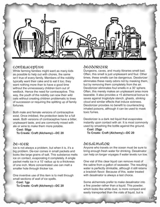 Contraceptive                                           Deodorizer
While farming families might want as many kids          Dungeons, caves, and musty libraries smell bad.
as possible to help out with chores, the same           Often, this smell is just unpleasant and foul. Other
isn’t true of every family. Members of the nobility     times, these smells can be dangerous. Deodorizer
typically want their cake and to eat it too; they       eliminates these nasty odors not by masking them,
want nothing more than to have a good time              but by removing them completely from the air.
without the unnecessary children born out of            Deodorizer eliminates foul smells in a 30’ sphere.
wedlock. Hence the need for contraceptive. This         Often, this merely makes an unpleasant area more
way, the youth of the nobility can sow their wild       bearable. It also provides a +5 alchemical bonus to
oats without creating children problematic to lines     saves against troglodyte stench, ghasts, stinking
of succession or requiring the splitting up of family   cloud and similar effects that induce sickness.
fortunes.                                               Deodorizer provides no benefit to counteracting
                                                        inhaled poisons, although it can be used to mask
Both male and female versions of contraceptive          toxic fumes.
exist. Once imbibed, the protection lasts for a full
week. Both versions of contraceptive have a bitter,     Deodorizer is a dark red liquid that evaporates
unpleasant taste, and are commonly mixed with           instantly upon contact with air. It is most commonly
ale or wine to make them more potable.                  used by smashing the bottle against the ground.
   Cost: 50gp                                              Cost: 25gp
   To Create: Craft (Alchemy)—DC 20                        To Create: Craft (Alchemy)—DC 20


De-icer                                                 Desalinator
Ice is not always a problem, but when it is, it’s a     Anyone who travels on the ocean must be sure to
big problem. De-icer comes in small packets and         bring enough fresh water for drinking. Desalinator
looks like large grains of salt. This substance melts   can help on longer voyages if water levels run low.
ice on contact, evaporating it completely. A single
packet melts ice in a 10’ radius up to a thickness      One vial of this clear liquid can remove most of
of one inch. More concentrated use can melt a           the saline from a gallon of seawater. The resulting
smaller hole through thicker ice.                       water is perfectly drinkable, although it still retains
                                                        a brackish flavor. Because of this, water treated
One inventive use of this item is to melt through       with desalinator is always a last choice.
small sections of wall of ice spells.
  Cost: 1gp                                             Some alchemists prefer to make desalinator into
  To Create: Craft (Alchemy)—DC 20                      a fine powder rather than a liquid. This powder,
                                                        which looks like white dust, is more compact and
                                                        easily transported than the vials of liquid, but is
                                                                                                                  149
 