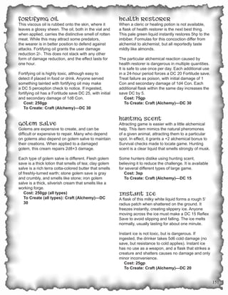 Fortifying Oil                                            Health Restorer
This viscous oil is rubbed onto the skin, where it        When a cleric or healing potion is not available,
leaves a glossy sheen. The oil, both in the vial and      a flask of health restorer is the next best thing.
when applied, carries the distinctive smell of rotten     This pale green liquid instantly restores 5hp to the
meat. While this may attract some predators,              imbiber. Formulas for this concoction differ from
the wearer is in better position to defend against        alchemist to alchemist, but all reportedly taste
attacks. Fortifying oil grants the user damage            mildly like almonds.
reduction 2/-. This does not stack with any other
form of damage reduction, and the effect lasts for        The particular alchemical reaction caused by
one hour.                                                 health restorer is dangerous in multiple quantities.
                                                          It is safe to use once per day. Each additional use
Fortifying oil is highly toxic, although easy to          in a 24-hour period forces a DC 20 Fortitude save.
detect if placed in food or drink. Anyone served          Treat failure as poison, with initial damage of 1
something tainted with fortifying oil may make            Con and secondary damage of 1d4 Con. Each
a DC 5 perception check to notice. If ingested,           additional flask within the same day increases the
fortifying oil has a Fortitude save DC 25, with initial   save DC by 5.
and secondary damage of 1d8 Con.                              Cost: 75gp
   Cost: 250gp                                                To Create: Craft (Alchemy)—DC 30
   To Create: Craft (Alchemy)—DC 30

                                                          Hunting Scent
Golem Salve                                               Attracting game is easier with a little alchemical
Golems are expensive to create, and can be                help. This item mimics the natural pheromones
difficult or expensive to repair. Many who depend         of a given animal, attracting them to a particular
on golems also depend on golem salve to maintain          spot. In effect, it grants a +2 alchemical bonus to
their creations. When applied to a damaged                Survival checks made to locate game. Hunting
golem, this cream repairs 2d8+3 damage.                   scent is a clear liquid that smells strongly of musk.

Each type of golem salve is different. Flesh golem        Some hunters dislike using hunting scent,
save is a thick lotion that smells of tea; clay golem     believing it to reduce the challenge. It is available
salve is a rich terra cotta-colored butter that smells    for several different types of large game.
of freshly-turned earth; stone golem save is gray            Cost: 3sp
and crumbly, and smells like stone; iron golem               To Create: Craft (Alchemy)—DC 15
salve is a thick, silverish cream that smells like a
working forge.
   Cost: 250gp (all types)                                Instant Ice
   To Create (all types): Craft (Alchemy)—DC              A flask of this milky white liquid forms a rough 5’
   30                                                     radius patch when shattered on the ground. It
                                                          freezes instantly, creating slippery ice. Anyone
                                                          moving across the ice must make a DC 15 Reflex
                                                          Save to avoid slipping and falling. The ice melts
                                                          normally, usually lasting for about one minute.

                                                          Instant ice is not toxic, but is dangerous. If
                                                          ingested, the drinker takes 5d6 cold damage (no
                                                          save, but resistance to cold applies). Instant ice
                                                          has no use as a weapon, and a flask that strikes a
                                                          creature and shatters causes no damage and only
                                                          minor inconvenience.
                                                             Cost: 25gp
                                                             To Create: Craft (Alchemy)—DC 20


                                                                                                                  151
 
