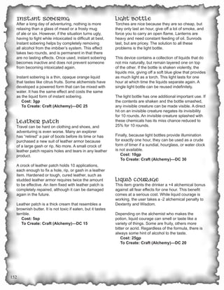Instant Sobering                                           Light Bottle
  After a long day of adventuring, nothing is more           Torches are nice because they are so cheap, but
  relaxing than a glass of mead or a frosty mug              they only last an hour, give off a lot of smoke, and
  of ale or six. However, if the situation turns ugly,       force you to carry an open flame. Lanterns are
  having to fight while intoxicated is difficult at best.    heavy and need constant feeding of oil. Sunrods
  Instant sobering helps by completely removing              last, but are pricey. The solution to all these
  all alcohol from the imbiber’s system. This effect         problems is the light bottle.
  takes two rounds, and is permanent in that there
  are no lasting effects. Once used, instant sobering        This device contains a collection of liquids that do
  becomes inactive and does not prevent someone              not mix naturally, but remain layered one on top
  from becoming intoxicated again.                           of the other. If the bottle is shaken violently, the
                                                             liquids mix, giving off a soft blue glow that provides
  Instant sobering is a thin, opaque orange liquid           as much light as a torch. This light lasts for one
  that tastes like citrus fruits. Some alchemists have       hour at which time the liquids separate again. A
  developed a powered form that can be mixed with            single light bottle can be reused indefinitely.
  water. It has the same effect and costs the same
  as the liquid form of instant sobering.                    The light bottle has one additional important use. If
     Cost: 3gp                                               the contents are shaken and the bottle smashed,
     To Create: Craft (Alchemy)—DC 25                        any invisible creature can be made visible. A direct
                                                             hit on an invisible creature negates its invisibility
                                                             for 10 rounds. An invisible creature splashed with
  Leather Patch                                              these chemicals has its miss chance reduced to
  Travel can be hard on clothing and shoes, and              25% for 10 rounds.
  adventuring is even worse. Many an explorer
  has “retired” a pair of boots before its time or has       Finally, because light bottles provide illumination
  purchased a new suit of leather armor because              for exactly one hour, they can be used as a crude
  of a large gash or rip. No more. A small crock of          form of timer if a sundial, hourglass, or water clock
  leather patch repairs holes and tears in any leather       is not available.
  product.                                                      Cost: 10gp
                                                                To Create: Craft (Alchemy)—DC 30
  A crock of leather patch holds 10 applications,
  each enough to fix a hole, rip, or gash in a leather
  item. Hardened or tough, cured leather, such as
  studded leather armor requires twice the amount            Liquid Courage
  to be effective. An item fixed with leather patch is       This item grants the drinker a +4 alchemical bonus
  completely repaired, although it can be damaged            against all fear effects for one hour. This benefit
  again in the future.                                       comes at a serious cost. While liquid courage is
                                                             working, the user takes a -2 alchemical penalty to
  Leather patch is a thick cream that resembles a            Dexterity and Wisdom.
  brownish butter. It is not toxic if eaten, but it tastes
  terrible.                                                  Depending on the alchemist who makes the
     Cost: 5sp                                               potion, liquid courage can smell or taste like a
     To Create: Craft (Alchemy)—DC 15                        variety of things. Some are fruity, others more
                                                             bitter or acrid. Regardless of the formula, there is
                                                             always some hint of alcohol to the taste.
                                                                 Cost: 25gp
                                                                 To Create: Craft (Alchemy)—DC 20




152
 
