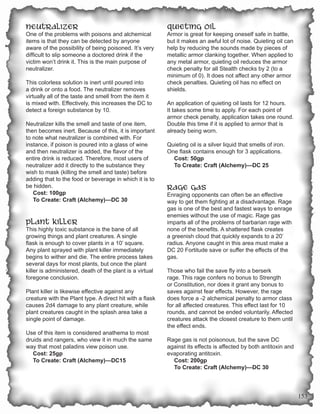 Neutralizer                                               Quieting Oil
One of the problems with poisons and alchemical           Armor is great for keeping oneself safe in battle,
items is that they can be detected by anyone              but it makes an awful lot of noise. Quieting oil can
aware of the possibility of being poisoned. It’s very     help by reducing the sounds made by pieces of
difficult to slip someone a doctored drink if the         metallic armor clanking together. When applied to
victim won’t drink it. This is the main purpose of        any metal armor, quieting oil reduces the armor
neutralizer.                                              check penalty for all Stealth checks by 2 (to a
                                                          minimum of 0). It does not affect any other armor
This colorless solution is inert until poured into        check penalties. Quieting oil has no effect on
a drink or onto a food. The neutralizer removes           shields.
virtually all of the taste and smell from the item it
is mixed with. Effectively, this increases the DC to      An application of quieting oil lasts for 12 hours.
detect a foreign substance by 10.                         It takes some time to apply. For each point of
                                                          armor check penalty, application takes one round.
Neutralizer kills the smell and taste of one item,        Double this time if it is applied to armor that is
then becomes inert. Because of this, it is important      already being worn.
to note what neutralizer is combined with. For
instance, if poison is poured into a glass of wine        Quieting oil is a silver liquid that smells of iron.
and then neutralizer is added, the flavor of the          One flask contains enough for 3 applications.
entire drink is reduced. Therefore, most users of           Cost: 50gp
neutralizer add it directly to the substance they           To Create: Craft (Alchemy)—DC 25
wish to mask (killing the smell and taste) before
adding that to the food or beverage in which it is to
be hidden.                                                Rage Gas
   Cost: 100gp                                            Enraging opponents can often be an effective
   To Create: Craft (Alchemy)—DC 30                       way to get them fighting at a disadvantage. Rage
                                                          gas is one of the best and fastest ways to enrage
                                                          enemies without the use of magic. Rage gas
Plant Killer                                              imparts all of the problems of barbarian rage with
This highly toxic substance is the bane of all            none of the benefits. A shattered flask creates
growing things and plant creatures. A single              a greenish cloud that quickly expands to a 20’
flask is enough to cover plants in a 10’ square.          radius. Anyone caught in this area must make a
Any plant sprayed with plant killer immediately           DC 20 Fortitude save or suffer the effects of the
begins to wither and die. The entire process takes        gas.
several days for most plants, but once the plant
killer is administered, death of the plant is a virtual   Those who fail the save fly into a berserk
foregone conclusion.                                      rage. This rage confers no bonus to Strength
                                                          or Constitution, nor does it grant any bonus to
Plant killer is likewise effective against any            saves against fear effects. However, the rage
creature with the Plant type. A direct hit with a flask   does force a -2 alchemical penalty to armor class
causes 2d4 damage to any plant creature, while            for all affected creatures. This effect last for 10
plant creatures caught in the splash area take a          rounds, and cannot be ended voluntarily. Affected
single point of damage.                                   creatures attack the closest creature to them until
                                                          the effect ends.
Use of this item is considered anathema to most
druids and rangers, who view it in much the same          Rage gas is not poisonous, but the save DC
way that most paladins view poison use.                   against its effects is affected by both antitoxin and
   Cost: 25gp                                             evaporating antitoxin.
   To Create: Craft (Alchemy)—DC15                          Cost: 200gp
                                                            To Create: Craft (Alchemy)—DC 30




                                                                                                                  153
 
