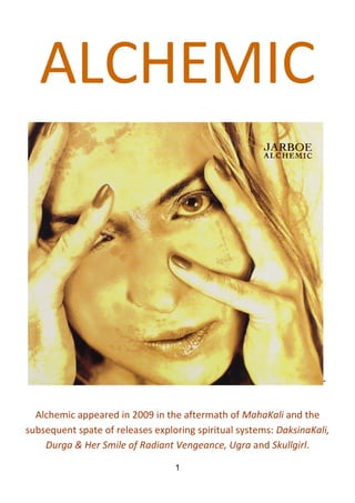 1
ALCHEMIC
“
Alchemic appeared in 2009 in the aftermath of MahaKali and the
subsequent spate of releases exploring spiritual systems: DaksinaKali,
Durga & Her Smile of Radiant Vengeance, Ugra and Skullgirl.
 