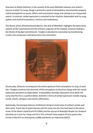 6
How best to define Alchemic in the context of the post-MahaKali releases and Jarboe’s
oeuvre in total? To recap, Durga is primarily a work of atmospheric instrumentals properly
called sonospheres as vocals, effects and instruments merge and overlap to an inseparable
extent. In contrast, verbal expression is essential to the ritualistic DaksinaKali with its sung,
spoken and chanted invocations, mantras and meditations.
The theme of the aforementioned albums, like that of MahaKali, highlights the destructive
aspects of the supernatural and the chthonic impulses of the shadow, whereas healing is
the theme of Skullgirl and Alchemic. Tonglen is devoted to restoration by transforming
cruelty into compassion and destruction into restoration.
Structurally, Alchemic encompasses the entire spectrum from sonosphere to song. A track
like I Tonglen combines the elements of the sonosphere as found on Durga with the verbal
expression prevalent on DaksinaKali. III Groundless Humility represents ritual while VIII
Jump Into the Fire is a perfect blend. Alchemic’s forms of verbal expression include singing,
recital, chants, whispers and mantric affirmation.
Stylistically, the baroque textures of Alchemic bring to mind some of Jarboe’s earlier and
later work. Tracks like VI Joyful Sorrow and VIII Jump into the Fire hark back to the dance
mixes of the Warm Liquid Event EP (1993) and the reissue of Beautiful People Ltd. Ambient
elements on II Just For Today and VII Is This a Portal? echo aspects of tone poems like
Circles in Red Dirt on Anhedoniac (1998) and Realm on Indemnity (2012).
 