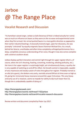 8
Jarboe
@ The Range Place
Vocalist Research and Discussion
“A chameleon voiced singer, Jarboe La Salle Devereux (if that is indeed actually her name)
was as much an influence on Swans as they were on the no-wave and experimental scene
when they first arrived. Her arrival pushed Swans in a more gothic direction as opposed to
their earlier industrial beatings. A classically trained singer, upon her discovery, she was
promptly "untrained" by equally enigmatic Swans frontman Michael Gira. As a result,
behind her bizarre, unorthodox and often times completely unhinged performances lies a
deep, completely conscious understanding of her voice, though it now also comes complete
with a distinct southern drawl.
Jarboe displays perfect intonation and control right through her upper register (that is, of
course, when she isn't shouting, howling, screaming, muttering, exhaling profusely, etc.).
Her tone in her upper register is surprisingly bright, yet simultaneously heavy, a quality she
is very capable of switching on and off for effect. Her breath control is impeccable, capable
of very impressive and steady sustain of notes throughout her register. Probably trained as
an alto (at a guess), she darkens very early, normally around D4 but at times even as high as
E4, giving her immensely heavy resonance around the upper 3rd octave. This very heavy
and early use of it, however, seems to impede her ability to dip much lower than E3,
though she is undoubtedly capable of doing so.”
https://therangeplaceweb.com/
http://therangeplace.boards.net/thread/1162/jarboe
http://therangeplace.boards.net/board/4/vocalist-research-discussion
Review written and document compiled by Pieter Uys 2017.
 