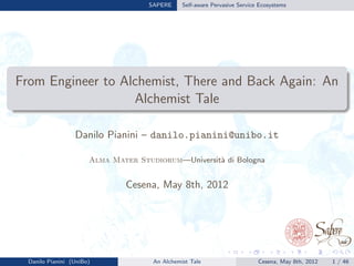 SAPERE Self-aware Pervasive Service Ecosystems
From Engineer to Alchemist, There and Back Again: An
Alchemist Tale
Danilo Pianini – danilo.pianini@unibo.it
Alma Mater Studiorum—Universit`a di Bologna
Cesena, May 8th, 2012
Danilo Pianini (UniBo) An Alchemist Tale Cesena, May 8th, 2012 1 / 46
 