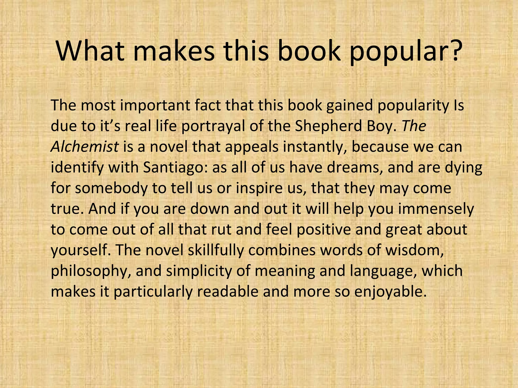 What makes this book popular? The most important fact that this book gained popularity Is due to it’s real life portrayal of the Shepherd Boy.  The Alchemist  is a novel that appeals instantly, because we can identify with Santiago: as all of us have dreams, and are dying for somebody to tell us or inspire us, that they may come true. And if you are down and out it will help you immensely to come out of all that rut and feel positive and great about yourself. The novel skillfully combines words of wisdom, philosophy, and simplicity of meaning and language, which makes it particularly readable and more so enjoyable. 