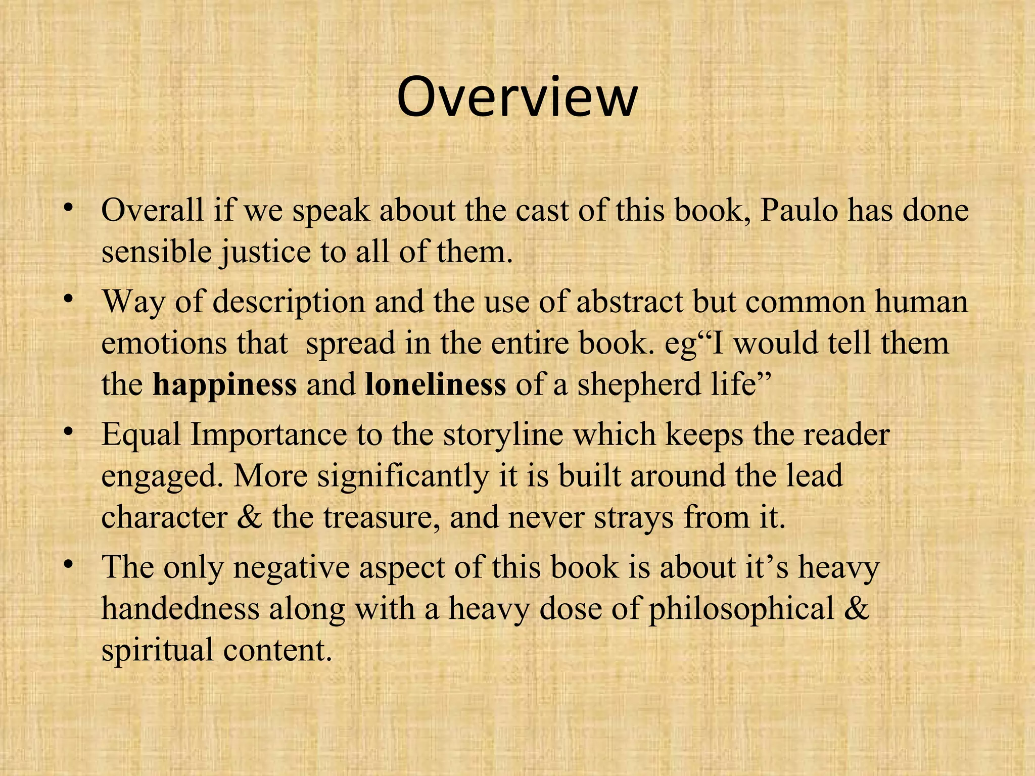 Overview Overall if we speak about the cast of this book, Paulo has done sensible justice to all of them. Way of description and the use of abstract but common human emotions that  spread in the entire book. eg“I would tell them the  happiness  and  loneliness  of a shepherd life” Equal Importance to the storyline which keeps the reader engaged. More significantly it is built around the lead character & the treasure, and never strays from it. The only negative aspect of this book is about it’s heavy handedness along with a heavy dose of philosophical & spiritual content. 