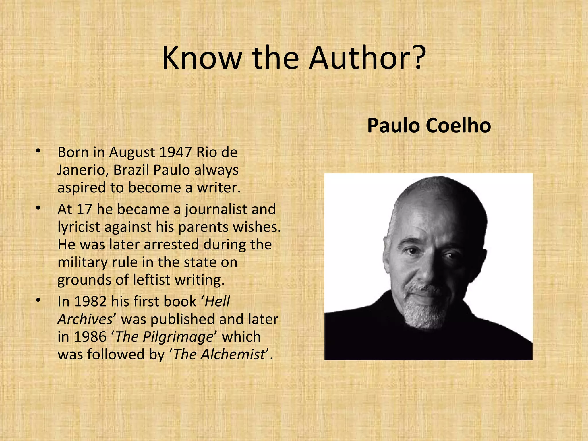 Know the Author? Born in August 1947 Rio de Janerio, Brazil Paulo always aspired to become a writer. At 17 he became a journalist and lyricist against his parents wishes. He was later arrested during the military rule in the state on grounds of leftist writing. In 1982 his first book ‘ Hell Archives ’ was published and later in 1986 ‘ The Pilgrimage ’ which was followed by ‘ The Alchemist ’. Paulo Coelho 