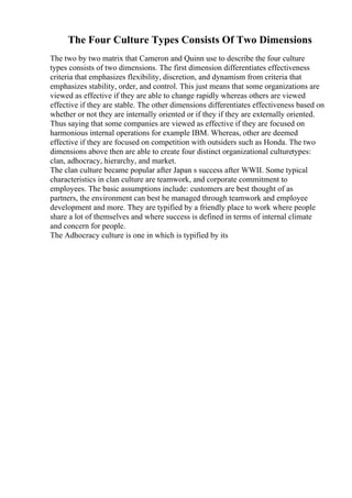 The Four Culture Types Consists Of Two Dimensions
The two by two matrix that Cameron and Quinn use to describe the four culture
types consists of two dimensions. The first dimension differentiates effectiveness
criteria that emphasizes flexibility, discretion, and dynamism from criteria that
emphasizes stability, order, and control. This just means that some organizations are
viewed as effective if they are able to change rapidly whereas others are viewed
effective if they are stable. The other dimensions differentiates effectiveness based on
whether or not they are internally oriented or if they if they are externally oriented.
Thus saying that some companies are viewed as effective if they are focused on
harmonious internal operations for example IBM. Whereas, other are deemed
effective if they are focused on competition with outsiders such as Honda. The two
dimensions above then are able to create four distinct organizational culturetypes:
clan, adhocracy, hierarchy, and market.
The clan culture became popular after Japan s success after WWII. Some typical
characteristics in clan culture are teamwork, and corporate commitment to
employees. The basic assumptions include: customers are best thought of as
partners, the environment can best be managed through teamwork and employee
development and more. They are typified by a friendly place to work where people
share a lot of themselves and where success is defined in terms of internal climate
and concern for people.
The Adhocracy culture is one in which is typified by its
 