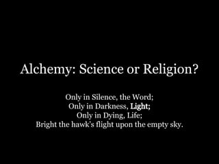 Alchemy: Science or Religion? Only in Silence, the Word; Only in Darkness, Light; Only in Dying, Life; Bright the hawk’s flight upon the empty sky. 