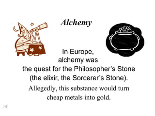 Alchemy
Allegedly, this substance would turn
cheap metals into gold.
In Europe,
alchemy was
the quest for the Philosopher’s Stone
(the elixir, the Sorcerer’s Stone).
 