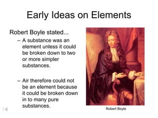 Early Ideas on Elements
Robert Boyle stated...
– A substance was an
element unless it could
be broken down to two
or more simpler
substances.
– Air therefore could not
be an element because
it could be broken down
in to many pure
substances. Robert Boyle
 