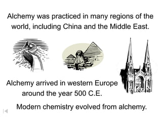 Alchemy was practiced in many regions of the
world, including China and the Middle East.
Alchemy arrived in western Europe
around the year 500 C.E.
Modern chemistry evolved from alchemy.
 