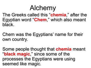 Alchemy
The Greeks called this “chemia,” after the
Egyptian word “Chem,” which also meant
black.
Chem was the Egyptians’ name for their
own country.
Some people thought that chemia meant
“black magic,” since some of the
processes the Egyptians were using
seemed like magic.
 